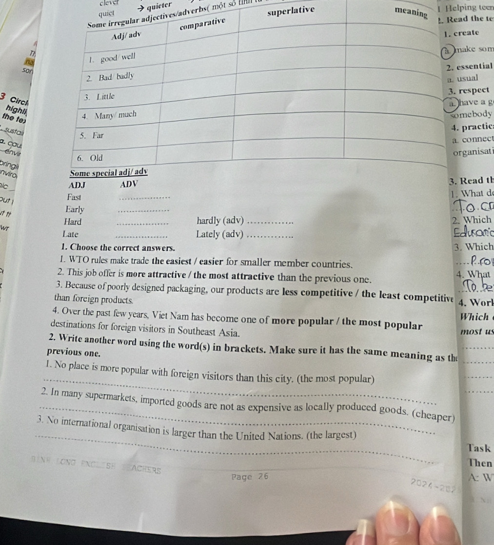 cleve 
→quieter 
tive m1 Helping teen 
rbs( một số tn 
d the te 
eate 
ake som 
na 
son 
ssential 
sual 
respect 
3 Circh highli 
the tex 
ave a g 
sustaí 
mebody 
practic 
a. cau 
connect 
envir 
ganisati 
bríngil 
nviro 
lc 
Read th 
out ! 
Fast 
_ 
1. What d 
Early 
_ 
Hard _hardly (adv)_ 2. Which 
wr 
Late _Lately (adv)_ 
1. Choose the correct answers. 3. Which 
1. WTO rules make trade the easiest / easier for smaller member countries. 
_ 
2. This job offer is more attractive / the most attractive than the previous one. 4. What 
3. Because of poorly designed packaging, our products are less competitive / the least competitive 
than foreign products. 4. Worl 
4. Over the past few years, Viet Nam has become one of more popular / the most popular Which 
destinations for foreign visitors in Southeast Asia. 
most u 
2. Write another word using the word(s) in brackets. Make sure it has the same meaning as the 
previous one. 
_ 
1. No place is more popular with foreign visitors than this city. (the most popular) 
_2. In many supermarkets, imported goods are not as expensive as locally produced goods. (cheaper) 
_ 
3. No international organisation is larger than the United Nations. (the largest) 
Task 
Then 
Bình LONG ENCLISH TEACHER 
Page 26 A: W 
2024-202