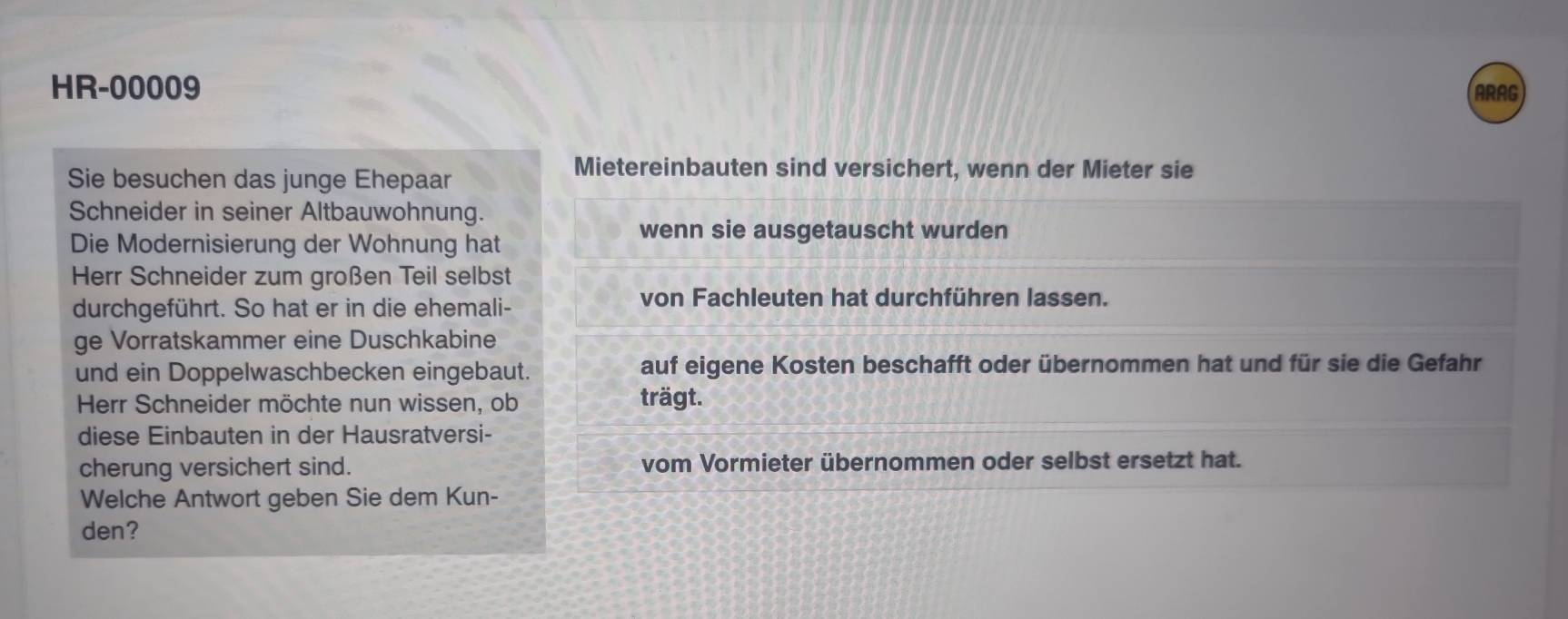 HR-00009 ARAG 
Sie besuchen das junge Ehepaar 
Mietereinbauten sind versichert, wenn der Mieter sie 
Schneider in seiner Altbauwohnung. 
Die Modernisierung der Wohnung hat 
wenn sie ausgetauscht wurden 
Herr Schneider zum großen Teil selbst 
durchgeführt. So hat er in die ehemali- 
von Fachleuten hat durchführen lassen. 
ge Vorratskammer eine Duschkabine 
und ein Doppelwaschbecken eingebaut. auf eigene Kosten beschafft oder übernommen hat und für sie die Gefahr 
Herr Schneider möchte nun wissen, ob trägt. 
diese Einbauten in der Hausratversi- 
cherung versichert sind. vom Vormieter übernommen oder selbst ersetzt hat. 
Welche Antwort geben Sie dem Kun- 
den?