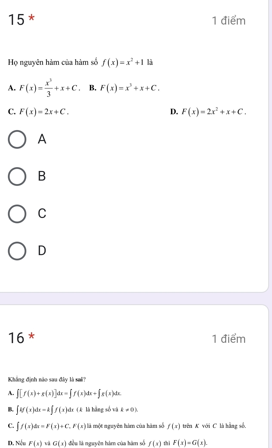 15 * 1 điểm
Họ nguyên hàm của hàm số f(x)=x^2+1 là
A. F(x)= x^3/3 +x+C. B. F(x)=x^3+x+C.
C. F(x)=2x+C. D. F(x)=2x^2+x+C. 
A
B
C
D
16 * 1 điểm
Khẳng định nào sau đây là sai?
A. ∈t [f(x)+g(x)]dx=∈t f(x)dx+∈t g(x)dx. 
B. ∈t kf(x)dx=k∈t f(x)dx ( k là hằng số và k!= 0).
C. ∈t f(x)dx=F(x)+C,F(x) là một nguyên hàm của hàm số f(x) trên K với C là hằng số.
D. Nếu F(x) và G(x) đều là nguyên hàm của hàm số f(x) thì F(x)=G(x).