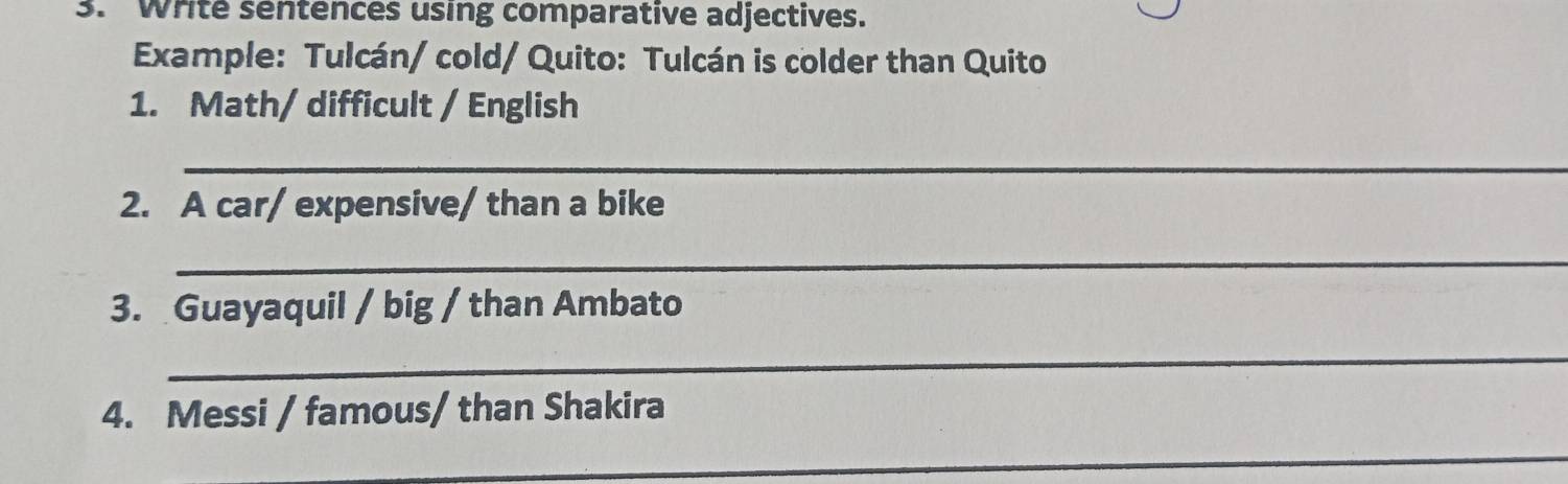 Write sentences using comparative adjectives. 
Example: Tulcán/ cold/ Quito: Tulcán is colder than Quito 
1. Math/ difficult / English 
_ 
2. A car/ expensive/ than a bike 
_ 
_ 
3. Guayaquil / big / than Ambato 
_ 
4. Messi / famous/ than Shakira 
_ 
_