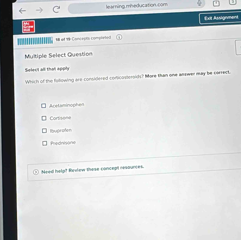 learning.mheducation.com 3
Exit Assignment
Mc
Graw
Hill
18 of 19 Concepts completed
Multiple Select Question
Select all that apply
Which of the following are considered corticosteroids? More than one answer may be correct.
Acetaminophen
Cortisone
Ibuprofen
Prednisone
Need help? Review these concept resources.