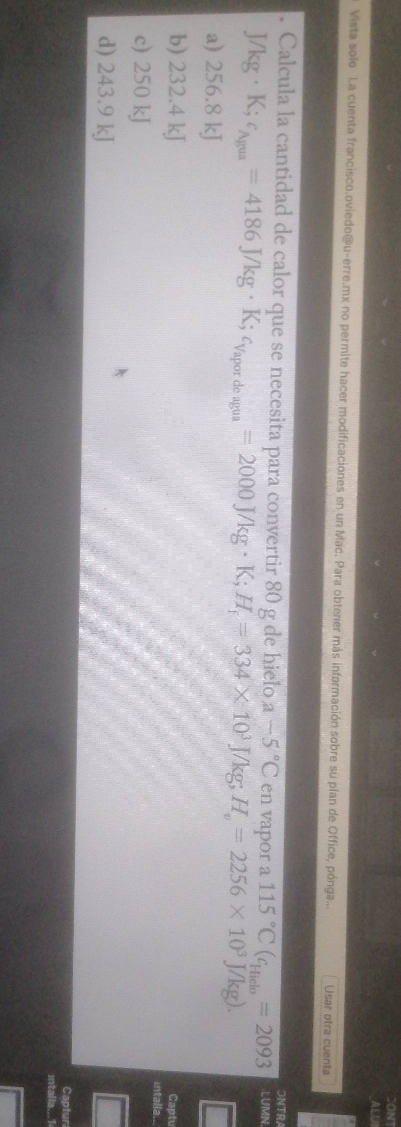 ALUI
Vista solo La cuenta francisco.oviedo@u-erre.mx no permite hacer modificaciones en un Mac. Para obtener más información sobre su plan de Office, pónga... Usar otra cuenta
ONTRA
. Calcula la cantidad de calor que se necesita para convertir 80 g de hielo a -5°C en vapor a 115°C(c_Hiclo=2093 LUMN
J/kg· K; c_Agua=4186J/kg· K; c_Vapordeagua=2000J/kg· K; H_f=334* 10^3J/kg; H_v=2256* 10^3J/kg).
a) 256.8 kJ
b) 232.4 kJ
Captu
intalla..
c) 250 kJ
d) 243.9 kJ
Captur
intalla.. 1