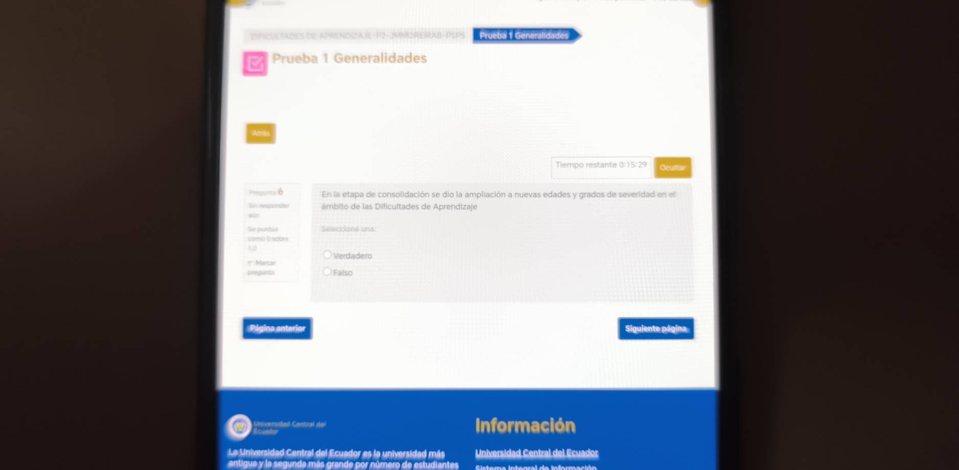 Prueba 1 Generalidades 
Prueba 1 Generalidades 
Amas 
Tiempo restante 0:15:29
Precunu 6 En la etapa de consolidación se dio la ampliación a nuevas edades y grados de severidad en el 
Sin responder âmbito de las Dificultades de Aprendizaje 
Se puntúa Seleccione una 
como 0 sobre 
Verdadero 
1* : Marcar 
pregunta Falso 
Página anterior Siguiente página 
Conntaidad Central de 
Información 
La Universidad Central del Ecuador es la universidad más Universidad Central del Ecuador 
antigua y la segunda más grande por número de estudiantes