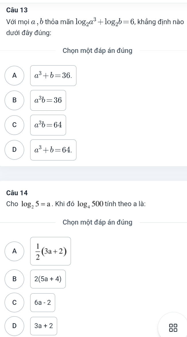 Với mọi α , b thỏa mãn log _2a^3+log _2b=6 , khẳng định nào
dưới đây đúng:
Chọn một đáp án đúng
A a^3+b=36.
B a^3b=36
C a^3b=64
D a^3+b=64. 
Câu 14
Cho log _25=a. Khi đó log _4500 tính theo a là:
Chọn một đáp án đúng
A  1/2 (3a+2)
B 2(5a+4)
C 6a-2
D 3a+2
□□
□□