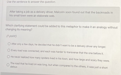 Use the sentence to answer the question.
After taking a job as a delivery driver, Malcolm soon found out that the backroads in
his small town were an elaborate web.
Which clarifying statement could be added to this metaphor to make it an analogy without
changing its meaning?
(1 point)
After only a few days, he decided that he didn't want to be a delivery driver any longer.
Every road was connected, and each was harder to transverse that the one before it.
He never realized how many spiders lived in his town, and how large and scary they were.
The road that he lived on was long, but when compared to the others, it was just a short
detour.