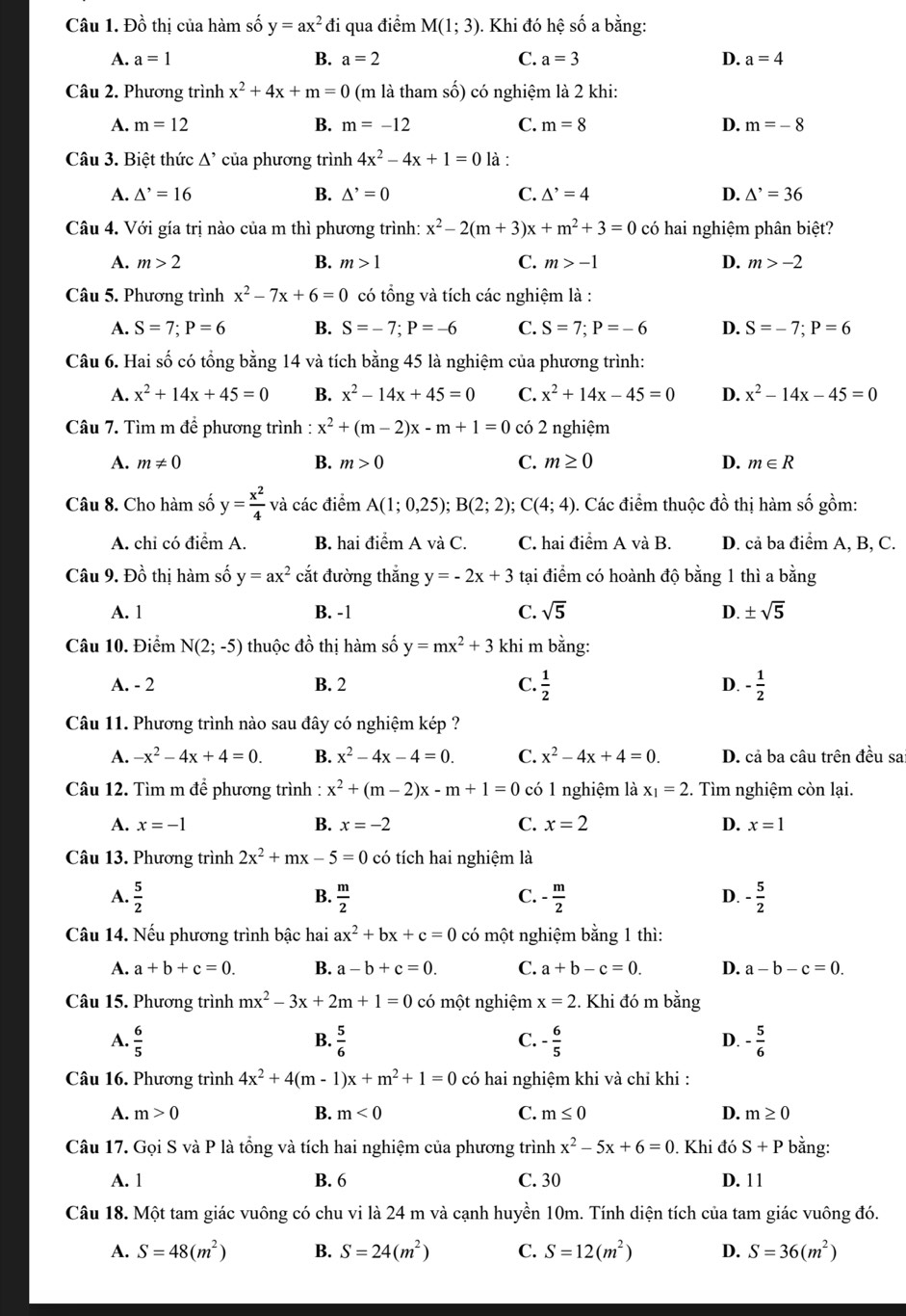 Đồ thị của hàm số y=ax^2 đi qua điểm M(1;3). Khi đó hệ số a bằng:
A. a=1 B. a=2 C. a=3 D. a=4
Câu 2. Phương trình x^2+4x+m=0 (m là tham số) có nghiệm là 2 khi:
A. m=12 B. m=-12 C. m=8 D. m=-8
Câu 3. Biệt thức △^ của phương trình 4x^2-4x+1=0 là :
A. △^,=16 B. △^,=0 C. △^,=4 D. △^,=36
Câu 4. Với gía trị nào của m thì phương trình: x^2-2(m+3)x+m^2+3=0 có hai nghiệm phân biệt?
A. m>2 B. m>1 C. m>-1 D. m>-2
Câu 5. Phương trình x^2-7x+6=0 có tổng và tích các nghiệm là :
A. S=7;P=6 B. S=-7;P=-6 C. S=7;P=-6 D. S=-7;P=6
Câu 6. Hai số có tổng bằng 14 và tích bằng 45 là nghiệm của phương trình:
A. x^2+14x+45=0 B. x^2-14x+45=0 C. x^2+14x-45=0 D. x^2-14x-45=0
Câu 7. Tìm m để phương trình : x^2+(m-2)x-m+1=0 có 2 nghiệm
A. m!= 0 B. m>0 C. m≥ 0 D. m∈ R
Câu 8. Cho hàm số y= x^2/4  và các điểm A(1;0,25);B(2;2); ;C(4;4) Các điểm thuộc đồ thị hàm số gồm:
A. chỉ có điểm A. B. hai điểm A và C. C. hai điểm A và B. D. cả ba điểm A, B, C.
Câu 9. Đồ thị hàm số y=ax^2 cắt đường thắng y=-2x+3 tại điểm có hoành độ bằng 1 thì a bằng
A. 1 B. -1 C. sqrt(5) D. ± sqrt(5)
Câu 10. Điểm N(2;-5) thuộc đồ thị hàm số y=mx^2+3 khi m bằng:
A. - 2 B. 2 C.  1/2  D. - 1/2 
Câu 11. Phương trình nào sau đây có nghiệm kép ?
A. -x^2-4x+4=0. B. x^2-4x-4=0. C. x^2-4x+4=0. D. cả ba câu trên đều sa
Câu 12. Tìm m để phương trình : x^2+(m-2)x-m+1=0 có 1 nghiệm là x_1=2. Tìm nghiệm còn lại.
A. x=-1 B. x=-2 C. x=2 D. x=1
Câu 13. Phương trình 2x^2+mx-5=0 có tích hai nghiệm là
A.  5/2   m/2  - m/2  - 5/2 
B.
C.
D.
Câu 14. Nếu phương trình bậc hai ax^2+bx+c=0 có một nghiệm bằng 1 thì:
A. a+b+c=0. B. a-b+c=0. C. a+b-c=0. D. a-b-c=0.
Câu 15. Phương trình mx^2-3x+2m+1=0 có một nghiệm x=2. Khi đó m bằng
A.  6/5   5/6  - 6/5  D. - 5/6 
B.
C.
Câu 16. Phương trình 4x^2+4(m-1)x+m^2+1=0 có hai nghiệm khi và chỉ khi :
A. m>0 B. m<0</tex> C. m≤ 0 D. m≥ 0
Câu 17. Gọi S và P là tổng và tích hai nghiệm của phương trình x^2-5x+6=0. Khi đó S+P bằng:
A. 1 B. 6 C. 30 D. 11
Câu 18. Một tam giác vuông có chu vi là 24 m và cạnh huyền 10m. Tính diện tích của tam giác vuông đó.
A. S=48(m^2) B. S=24(m^2) C. S=12(m^2) D. S=36(m^2)