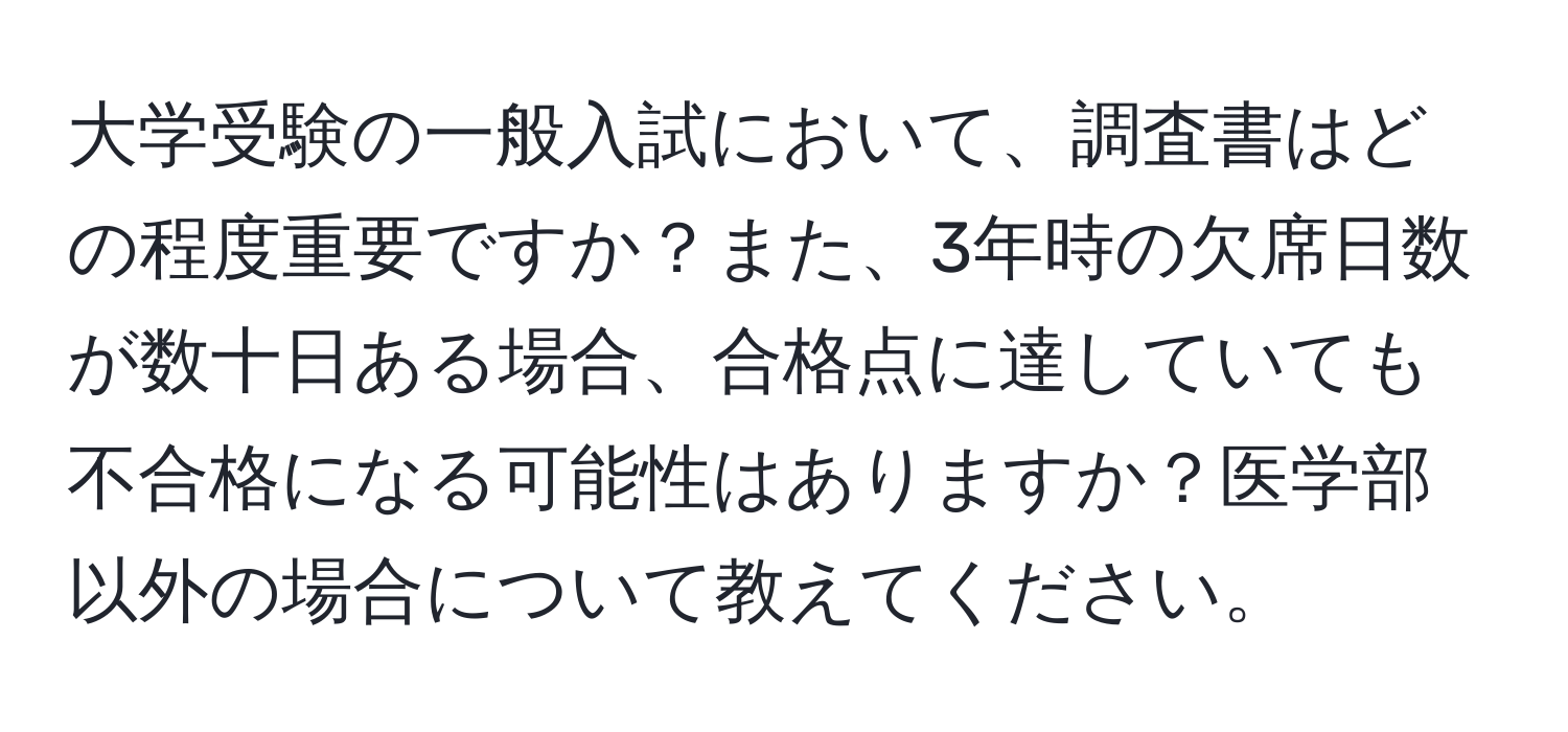 大学受験の一般入試において、調査書はどの程度重要ですか？また、3年時の欠席日数が数十日ある場合、合格点に達していても不合格になる可能性はありますか？医学部以外の場合について教えてください。