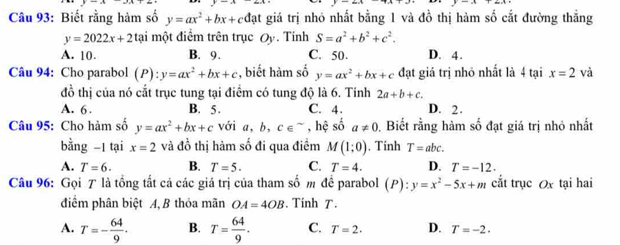 y
=x+2x
Câu 93: Biết rằng hàm số y=ax^2+bx+ cđạt giá trị nhỏ nhất bằng 1 và đồ thị hàm số cắt đường thắng
y=2022x+2ta i một điểm trên trục Oy. Tính S=a^2+b^2+c^2.
A. 10. B. 9. C. 50. D. 4.
Câu 94: Cho parabol (P): y=ax^2+bx+c , biết hàm số y=ax^2+bx+c đạt giá trị nhỏ nhất là 4 tại x=2 và
đồ thị của nó cắt trục tung tại điểm có tung độ là 6. Tinh 2a+b+c.
A. 6. B. 5. C. 4. D. 2.
Câu 95: Cho hàm số y=ax^2+bx+c với a, b, c∈^(sim) , hệ số a!= 0. Biết rằng hàm số đạt giá trị nhỏ nhất
bằng -1 tại x=2 và đồ thị hàm số đi qua điểm M(1;0). Tính T=abc.
A. T=6. B. T=5. C. T=4. D. T=-12. 
Câu 96: Gọi T là tổng tất cả các giá trị của tham số m để parabol (P): y=x^2-5x+m cắt trục Ox tại hai
điểm phân biệt A, B thỏa mãn OA=4OB. Tính T.
A. T=- 64/9 . B. T= 64/9 . C. T=2. D. T=-2.