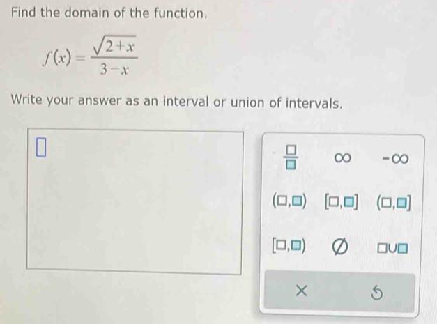 Find the domain of the function.
f(x)= (sqrt(2+x))/3-x 
Write your answer as an interval or union of intervals.
 □ /□   ∞ -∞
(□ ,□ ) [□ ,□ ] (□ ,□ ]
[□ ,□ )
×