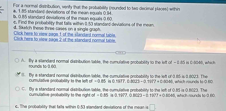 For a normal distribution, verify that the probability (rounded to two decimal places) within
a. 1.85 standard deviations of the mean equals 0.94.
b. 0.85 standard deviations of the mean equals 0.60.
c. Find the probability that falls within 0.53 standard deviations of the mean.
d. Sketch these three cases on a single graph.
Click here to view page 1 of the standard normal table.
Click here to view page 2 of the standard normal table.
A. By a standard normal distribution table, the cumulative probability to the left of - 0.85 is 0.6046, which
rounds to 0.60.
B. By a standard normal distribution table, the cumulative probability to the left of 0.85 is 0.8023. The
cumulative probability to the left of -0.85 is 0.1 977.0.8023-0.1977=0.6046 , which rounds to 0.60.
C. By a standard normal distribution table, the cumulative probability to the left of 0.85 is 0.8023. The
cumulative probability to the right of - 0.85 is 0.1977.0.8023-0.1977=0.6046 , which rounds to 0.60.
c. The probability that falls within 0.53 standard deviations of the mean is □.