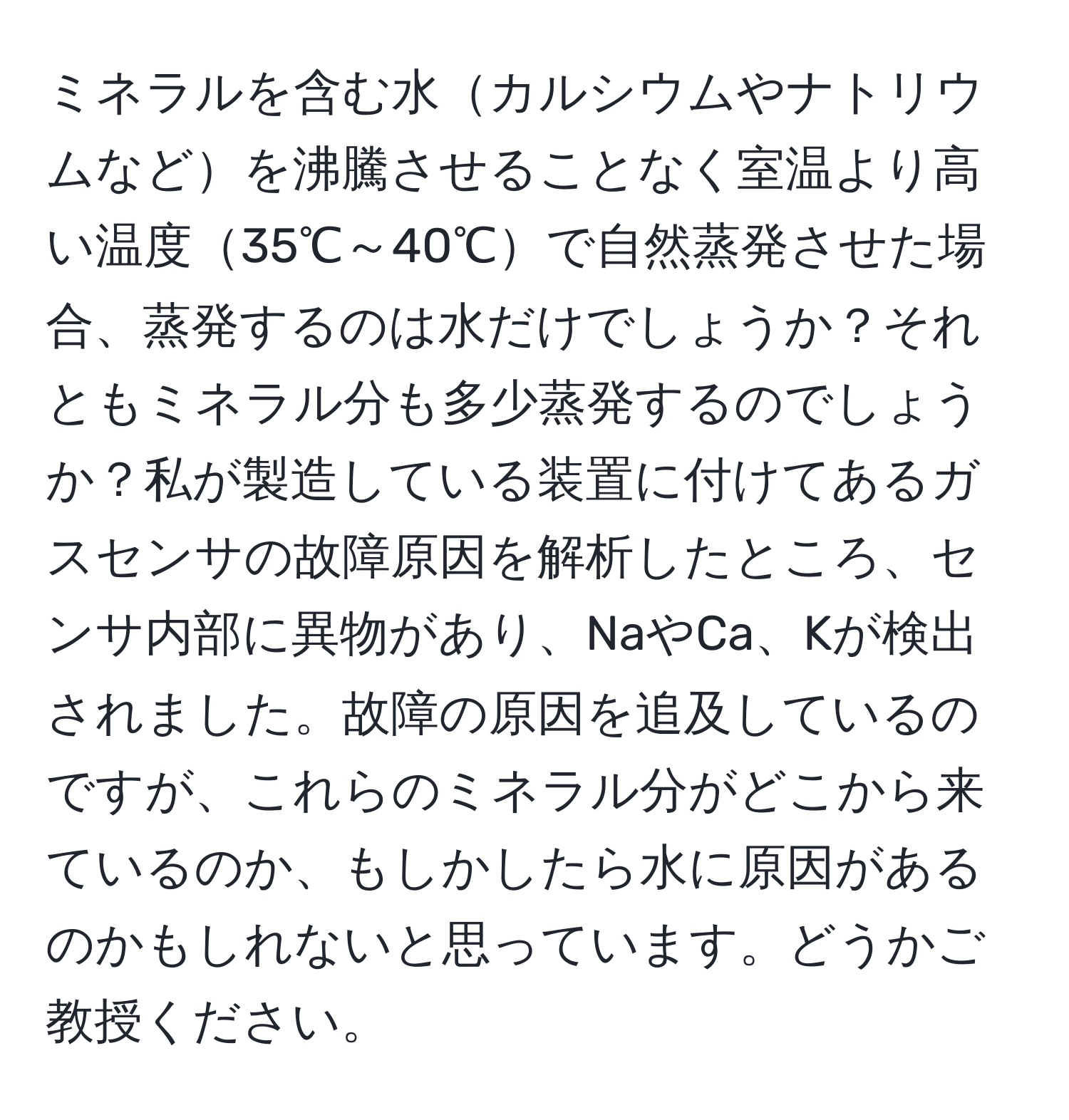 ミネラルを含む水カルシウムやナトリウムなどを沸騰させることなく室温より高い温度35℃～40℃で自然蒸発させた場合、蒸発するのは水だけでしょうか？それともミネラル分も多少蒸発するのでしょうか？私が製造している装置に付けてあるガスセンサの故障原因を解析したところ、センサ内部に異物があり、NaやCa、Kが検出されました。故障の原因を追及しているのですが、これらのミネラル分がどこから来ているのか、もしかしたら水に原因があるのかもしれないと思っています。どうかご教授ください。