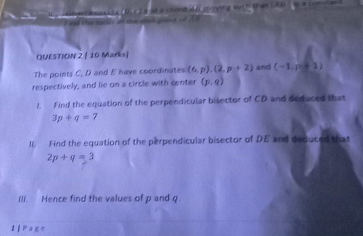 Am = chs a (D,r) a ld a chord All moying such that [AU Is a constant. 
I ind the locus of the mad-paint of ? l_1
QUESTION 2 [ 10 Marks] 
The points C, D and E have coordinates (6,p), (2,p+2) and (-1,p+1)
respectively, and lie on a circle with center (p,q)
1. Find the equation of the perpendicular bisector of CD and deduced that
3p+q=7
II, Find the equation of the perpendicular bisector of DE and deduced that
2p+q=3
III. Hence find the values of p and q. 
1 | Page