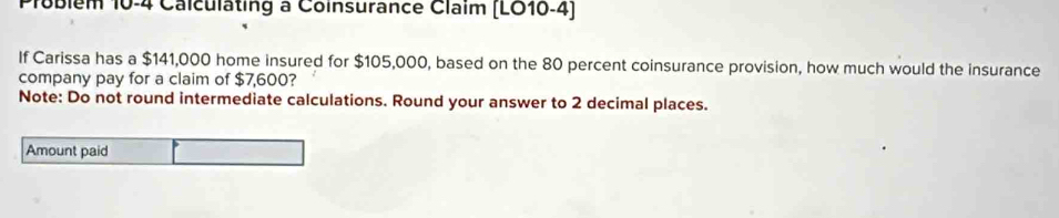 Ploblem 10-4 Calculating à Coinsurance Claim (LO10-4) 
If Carissa has a $141,000 home insured for $105,000, based on the 80 percent coinsurance provision, how much would the insurance 
company pay for a claim of $7,600? 
Note: Do not round intermediate calculations. Round your answer to 2 decimal places. 
Amount paid