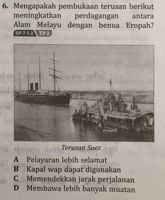 Mengapakah pembukaan terusan berikut
meningkatkan perdagangan antara
Alam Melayu dengan benua Eropah?
SP 7.1.2 TP2
Terusan Suez
A Pelayaran lebih selamat
B Kapal wap dapat digunakan
C Memendekkan jarak perjalanan
D Membawa lebih banyak muatan