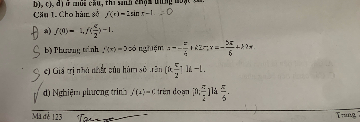 ở môi cầu, thi sinh chọn dung hoạc sải. 
Câu 1. Cho hàm số f(x)=2sin x-1. 
a) f(0)=-1, f( π /2 )=1. 
b) Phương trình f(x)=0 có nghiệm x=- π /6 +k2π; x=- 5π /6 +k2π. 
c) Giá trị nhỏ nhất của hàm số trên [0; π /2 ]la-1. 
d) Nghiệm phương trình f(x)=0 trên đoạn [0; π /2 ] là  π /6 . 
Mã đề 123 Trang 2