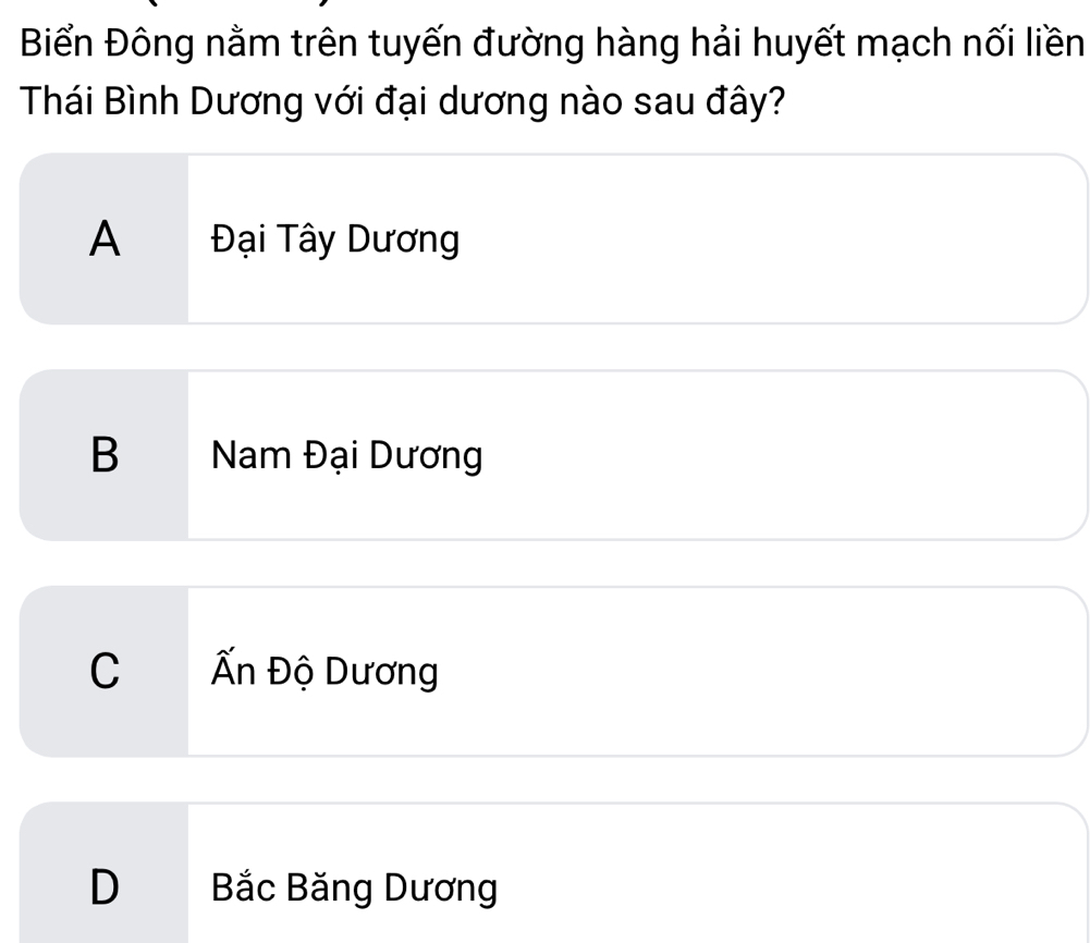 Biển Đông nằm trên tuyến đường hàng hải huyết mạch nối liền
Thái Bình Dương với đại dương nào sau đây?
A Đại Tây Dương
B Nam Đại Dương
C Ấn Độ Dương
D Bắc Băng Dương