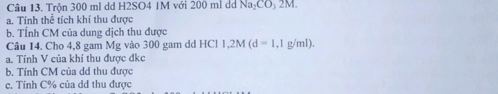 Trộn 300 ml dd H2SO4 1M với 200 ml dá Na_2CO_32M. 
a. Tính thể tích khí thu được 
b. TÍnh CM của dung dịch thu được 
Câu 14. Cho 4,8 gam Mg vào 300 gam dd HCl 1,2M(d=1,1g/ml). 
a. Tính V của khí thu được đkc 
b. Tính CM của dd thu được 
c. Tính C% của dd thu được