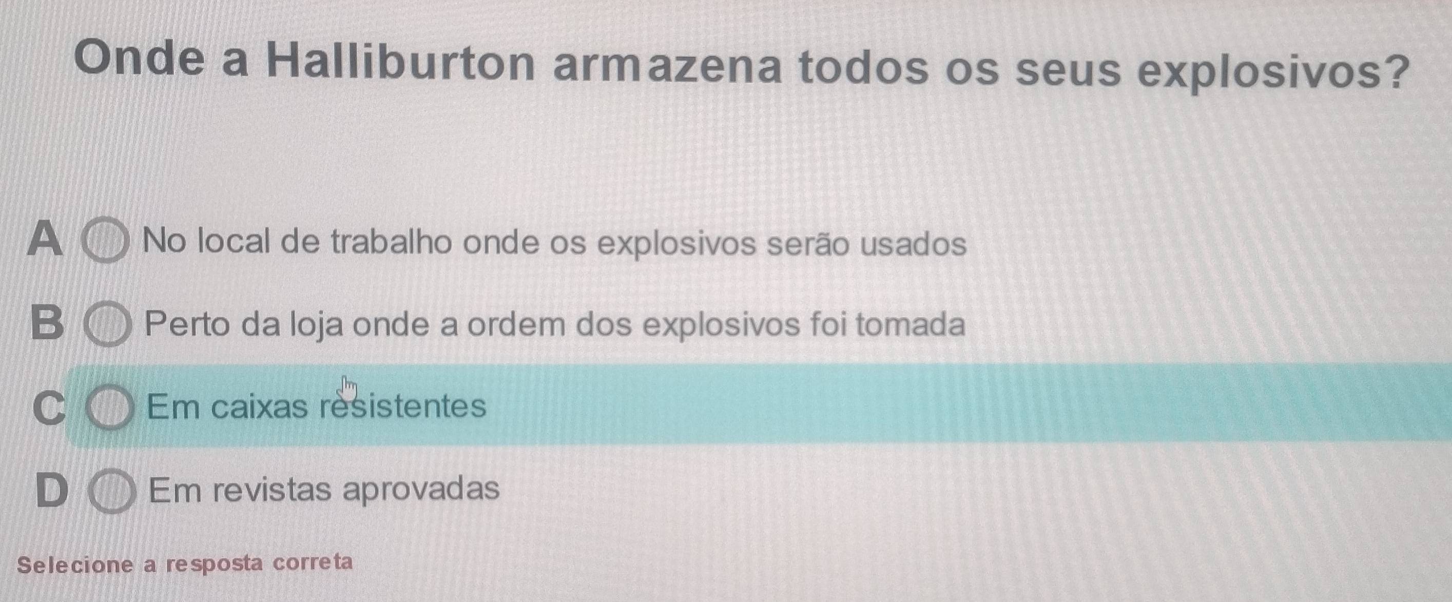 Onde a Halliburton armazena todos os seus explosivos?
A No local de trabalho onde os explosivos serão usados
B Perto da loja onde a ordem dos explosivos foi tomada
C Em caixas resistentes
D Em revistas aprovadas
Selecione a resposta correta