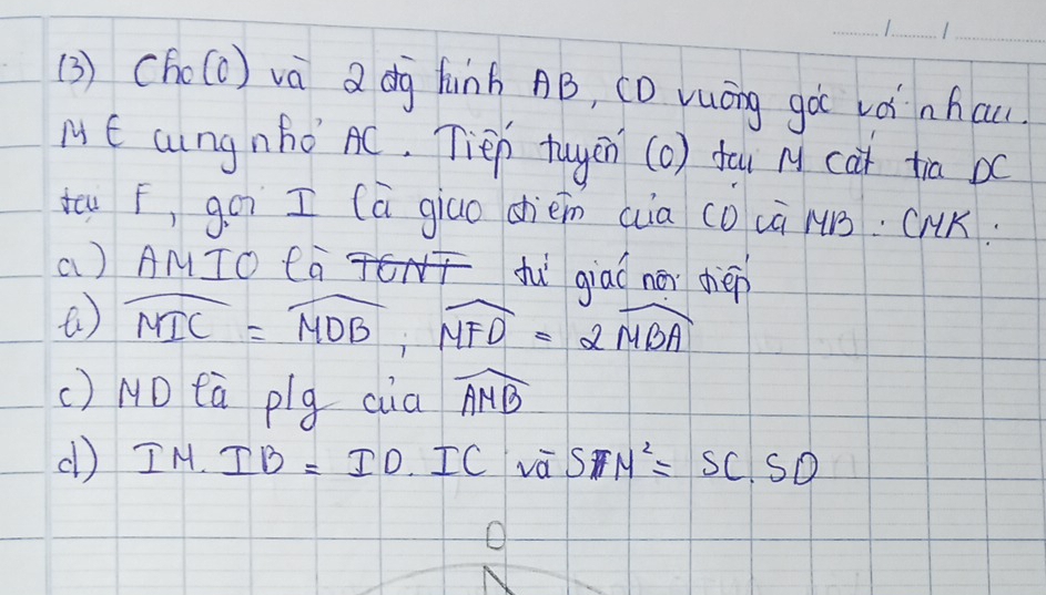 (3 ) Cho(c) và a dg finh AB, CD vuōng go vá nhau 
ME cungnho AC. Tiep tuyen (o) fou M cat tia bc
tu F, goi I (a giao dhièm cia co cà MB. CMK. 
a) AMIO CaT fì qiaá nài dèn
widehat MIC=widehat MDB, widehat MFD=2widehat MBA
() NO tà plg cia widehat AMB
(l) IM.IB=ID.ICsqrt(a) SFN^2=SC· SD
o