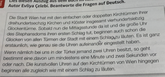 Lies diesen Auszug aus dem Buch i 
Autor Evliya Çelebi. Beantworte die Fragen auf Deutsch. 
Die Stadt Wien hat mit den einfachen oder doppelten Kirchtürmen ihrer 
dreihundertsechzig Kirchen und Klöster insgesamt vierhundertsiebzig 
Glockentürme. Sobald nun die Mittagsstunde da ist und die große Uhr 
des Stephansdoms ihren ersten Schlag tut, beginnen auch schon die 
Glocken von allen Türmen der Stadt mit einem Schlag zu läuten. Es ist ganz 
erstaunlich, wie genau sie die Uhren aufeinander eingestellt haben. 
Wenn nämlich bei uns in der Türkei jemand zwei Uhren besitzt, so geht 
bestimmt eine davon um mindestens eine Minute und zwei Sekunden vor 
oder nach. Die kunstvollen Uhren auf den Kirchtürmen von Wien hingegen 
beginnen alle zugleich wie mit einem Schlag zu läuten.