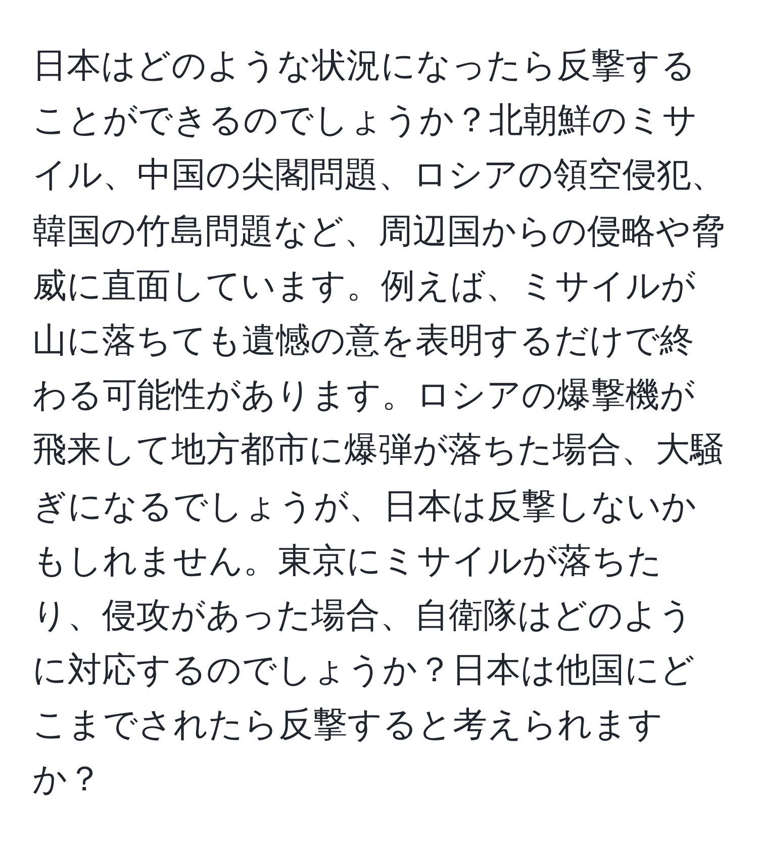 日本はどのような状況になったら反撃することができるのでしょうか？北朝鮮のミサイル、中国の尖閣問題、ロシアの領空侵犯、韓国の竹島問題など、周辺国からの侵略や脅威に直面しています。例えば、ミサイルが山に落ちても遺憾の意を表明するだけで終わる可能性があります。ロシアの爆撃機が飛来して地方都市に爆弾が落ちた場合、大騒ぎになるでしょうが、日本は反撃しないかもしれません。東京にミサイルが落ちたり、侵攻があった場合、自衛隊はどのように対応するのでしょうか？日本は他国にどこまでされたら反撃すると考えられますか？