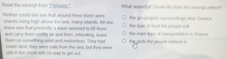 Read the excerpt from "Persues." What aspect of Greek life does the excerpt reflect?
Neither could she see that around them there were the geographic surroundings near Greece
islands rising high above the sea, many islands. All she the type of food the people eat
knew was that presently a wave seemed to lift them
and carry them swiftly on and then, retreating, leave the main type of transportation in Greece
them on something solid and motionless. They had the gods the people believe in 
made land, they were safe from the sea, but they were
still in the chest with no way to get out.