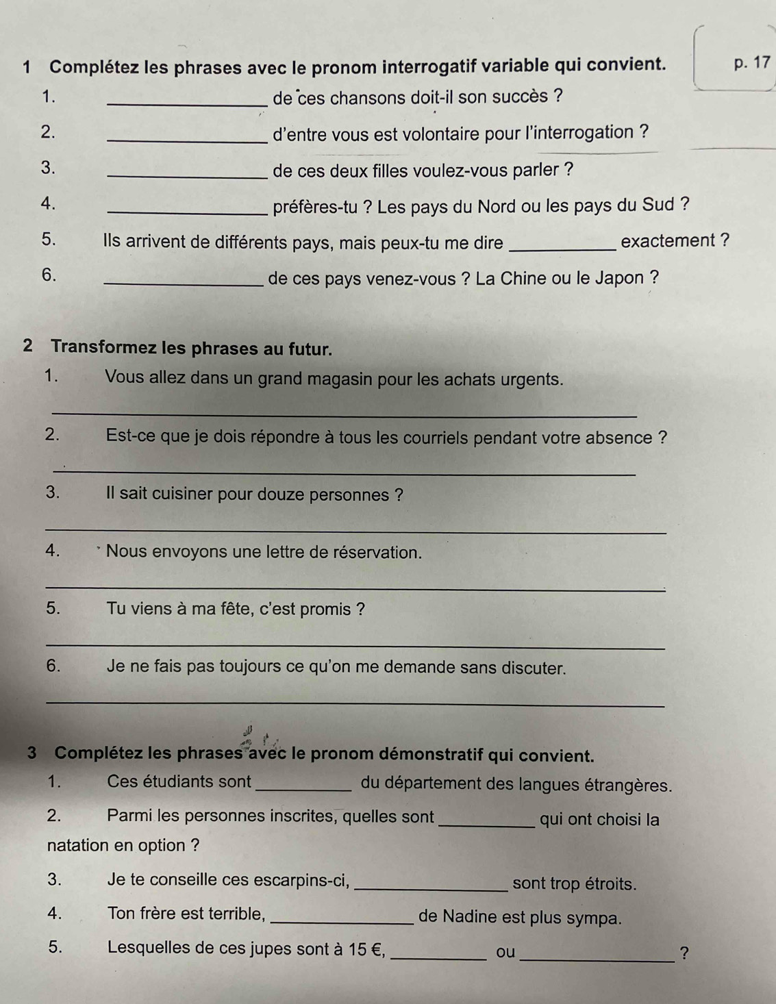 Complétez les phrases avec le pronom interrogatif variable qui convient. p. 17
1. _de ces chansons doit-il son succès ? 
_ 
2. _d'entre vous est volontaire pour l'interrogation ? 
3. _de ces deux filles voulez-vous parler ? 
4. _préfères-tu ? Les pays du Nord ou les pays du Sud ? 
5. Ils arrivent de différents pays, mais peux-tu me dire _exactement ? 
6. _de ces pays venez-vous ? La Chine ou le Japon ? 
2 Transformez les phrases au futur. 
1. Vous allez dans un grand magasin pour les achats urgents. 
_ 
2. Est-ce que je dois répondre à tous les courriels pendant votre absence ? 
_ 
3. Il sait cuisiner pour douze personnes ? 
_ 
4. * Nous envoyons une lettre de réservation. 
_ 
5. Tu viens à ma fête, c'est promis ? 
_ 
6. Je ne fais pas toujours ce qu'on me demande sans discuter. 
_ 
3 Complétez les phrases avec le pronom démonstratif qui convient. 
1. Ces étudiants sont_ du département des langues étrangères. 
2. Parmi les personnes inscrites, quelles sont _qui ont choisi la 
natation en option ? 
3. Je te conseille ces escarpins-ci, _sont trop étroits. 
4. Ton frère est terrible, _de Nadine est plus sympa. 
5. Lesquelles de ces jupes sont à 15 €, _ou 
_?