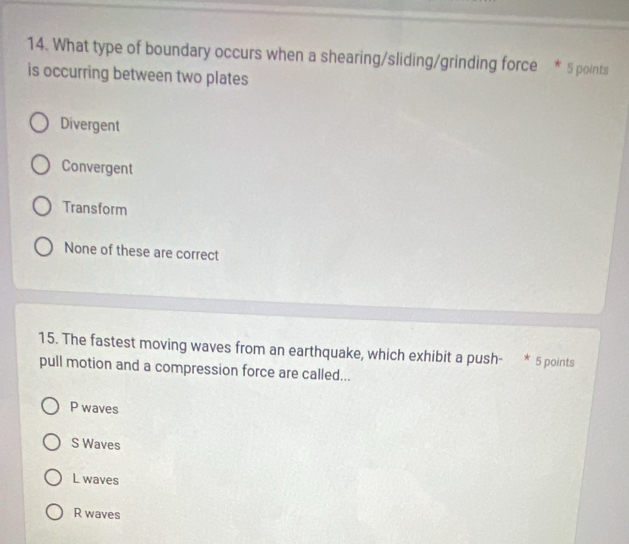 What type of boundary occurs when a shearing/sliding/grinding force * 5 points
is occurring between two plates
Divergent
Convergent
Transform
None of these are correct
15. The fastest moving waves from an earthquake, which exhibit a push- * 5 points
pull motion and a compression force are called...
P waves
S Waves
L waves
R waves