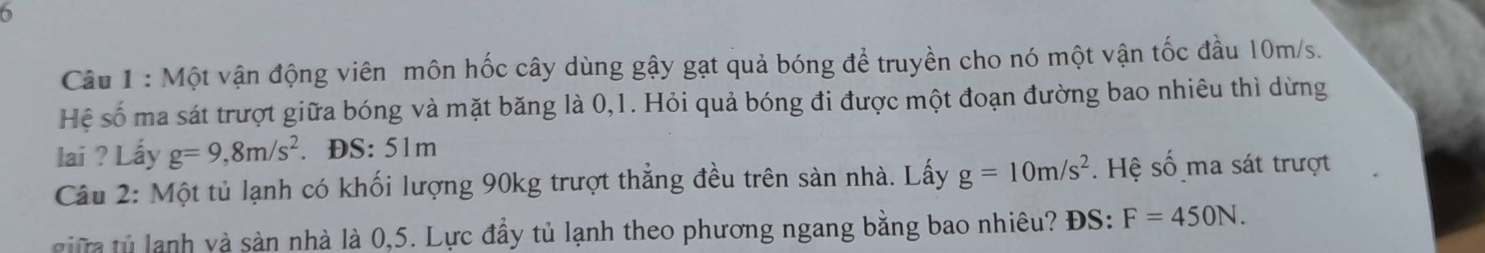Một vận động viên môn hốc cây dùng gậy gạt quả bóng để truyền cho nó một vận tốc đầu 10m/s. 
Hệ số ma sát trượt giữa bóng và mặt băng là 0, 1. Hỏi quả bóng đi được một đoạn đường bao nhiêu thì dừng 
lai ? Lấy g=9,8m/s^2. ĐS: 51m
Câu 2: Một tủ lạnh có khối lượng 90kg trượt thẳng đều trên sàn nhà. Lấy g=10m/s^2. Hệ số ma sát trượt 
i t lanh và sản nhà là 0,5. Lực đầy tủ lạnh theo phương ngang bằng bao nhiêu? ĐS: F=450N.