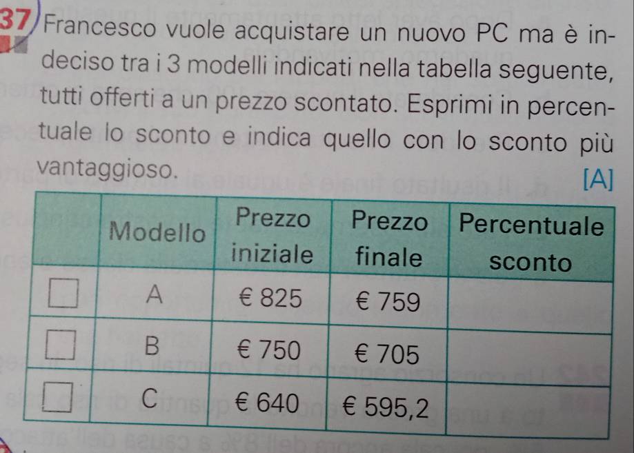 37/Francesco vuole acquistare un nuovo PC ma è in- 
deciso tra i 3 modelli indicati nella tabella seguente, 
tutti offerti a un prezzo scontato. Esprimi in percen- 
tuale lo sconto e indica quello con lo sconto più 
vantaggioso. [A]