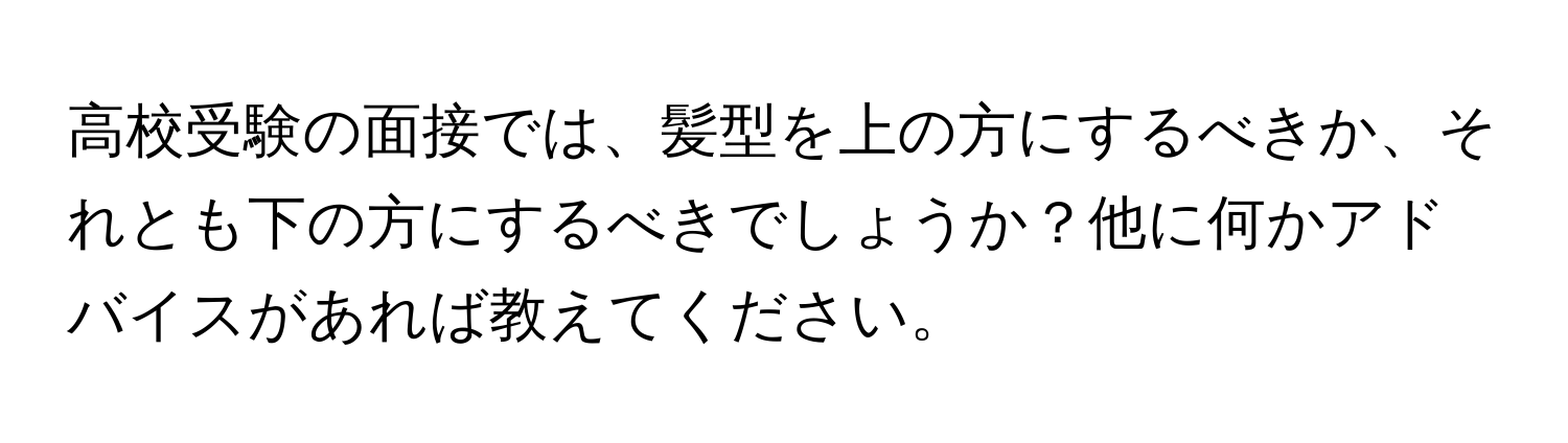 高校受験の面接では、髪型を上の方にするべきか、それとも下の方にするべきでしょうか？他に何かアドバイスがあれば教えてください。