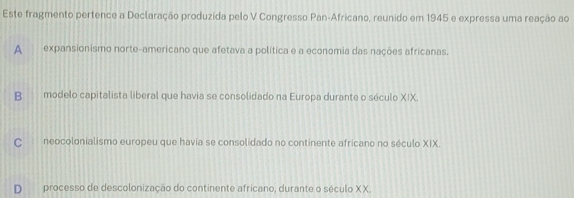 Este fragmento pertence a Declaração produzida pelo V Congresso Pan-Africano, reunido em 1945 e expressa uma reação ao
A expansionismo norte-americano que afetava a política e a economia das nações africanas.
Bmodelo capitalista liberal que havia se consolidado na Europa durante o século XIX.
C neocolonialismo europeu que havia se consolidado no continente africano no século XIX.
processo de descolonização do continente africano, durante o século XX.