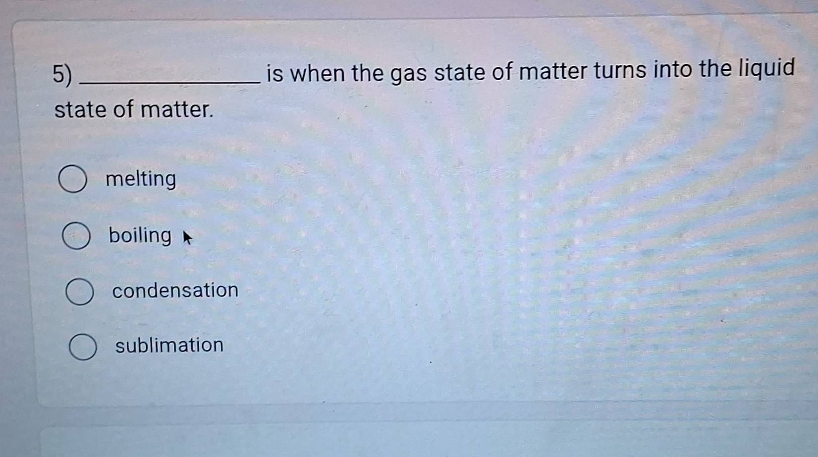 is when the gas state of matter turns into the liquid
state of matter.
melting
boiling
condensation
sublimation