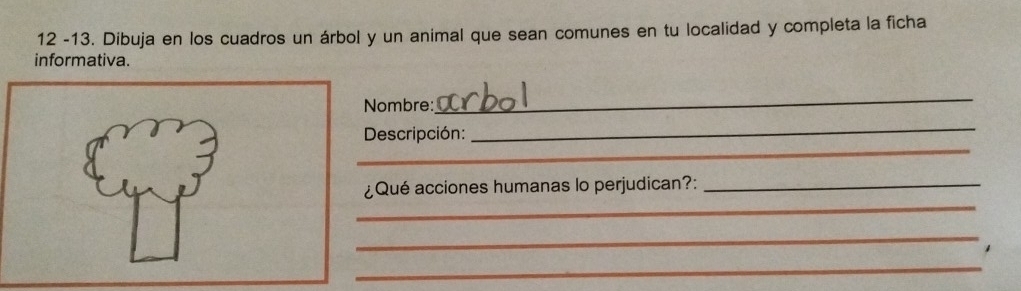 12 -13. Dibuja en los cuadros un árbol y un animal que sean comunes en tu localidad y completa la ficha 
informativa. 
Nombre: 
_ 
_ 
Descripción: 
_ 
_ 
¿Qué acciones humanas lo perjudican?:_ 
_ 
1 
_