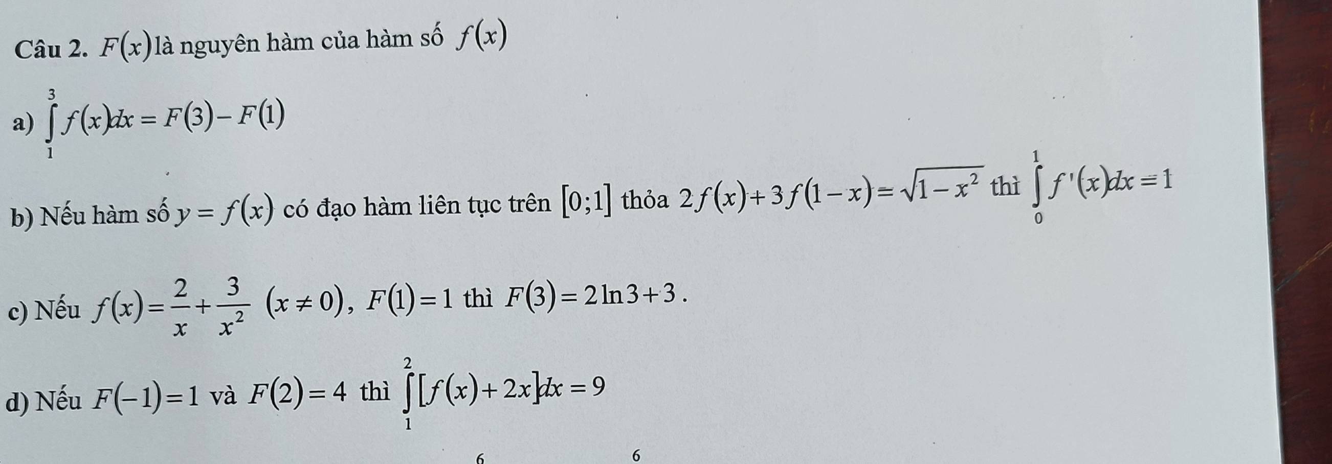 F(x) là nguyên hàm của hàm số f(x)
a) ∈tlimits _1^(3f(x)dx=F(3)-F(1)
b) Nếu hàm số y=f(x) có đạo hàm liên tục trên [0;1] thỏa 2f(x)+3f(1-x)=sqrt(1-x^2)) thì ∈tlimits _0^(1f'(x)dx=1
c) Nếu f(x)=frac 2)x+ 3/x^2 (x!= 0), F(1)=1 thì F(3)=2ln 3+3.
d) Nếu F(-1)=1 và F(2)=4 thì ∈tlimits _1^2[f(x)+2x]dx=9
6