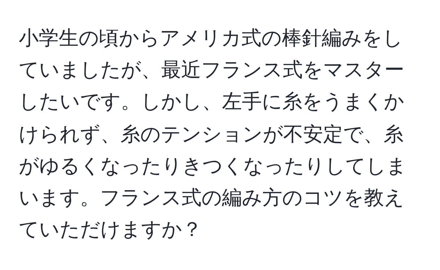 小学生の頃からアメリカ式の棒針編みをしていましたが、最近フランス式をマスターしたいです。しかし、左手に糸をうまくかけられず、糸のテンションが不安定で、糸がゆるくなったりきつくなったりしてしまいます。フランス式の編み方のコツを教えていただけますか？