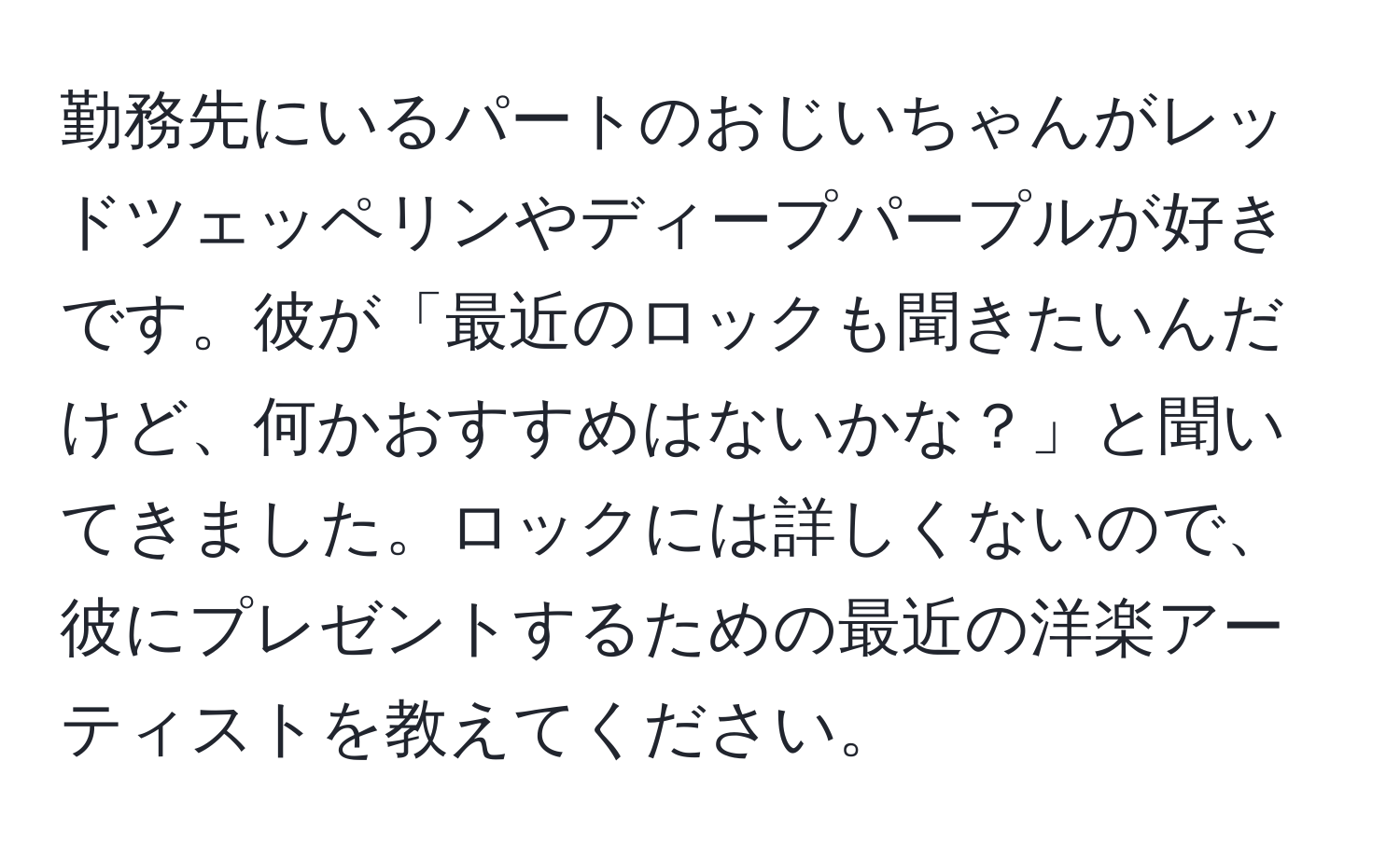 勤務先にいるパートのおじいちゃんがレッドツェッペリンやディープパープルが好きです。彼が「最近のロックも聞きたいんだけど、何かおすすめはないかな？」と聞いてきました。ロックには詳しくないので、彼にプレゼントするための最近の洋楽アーティストを教えてください。