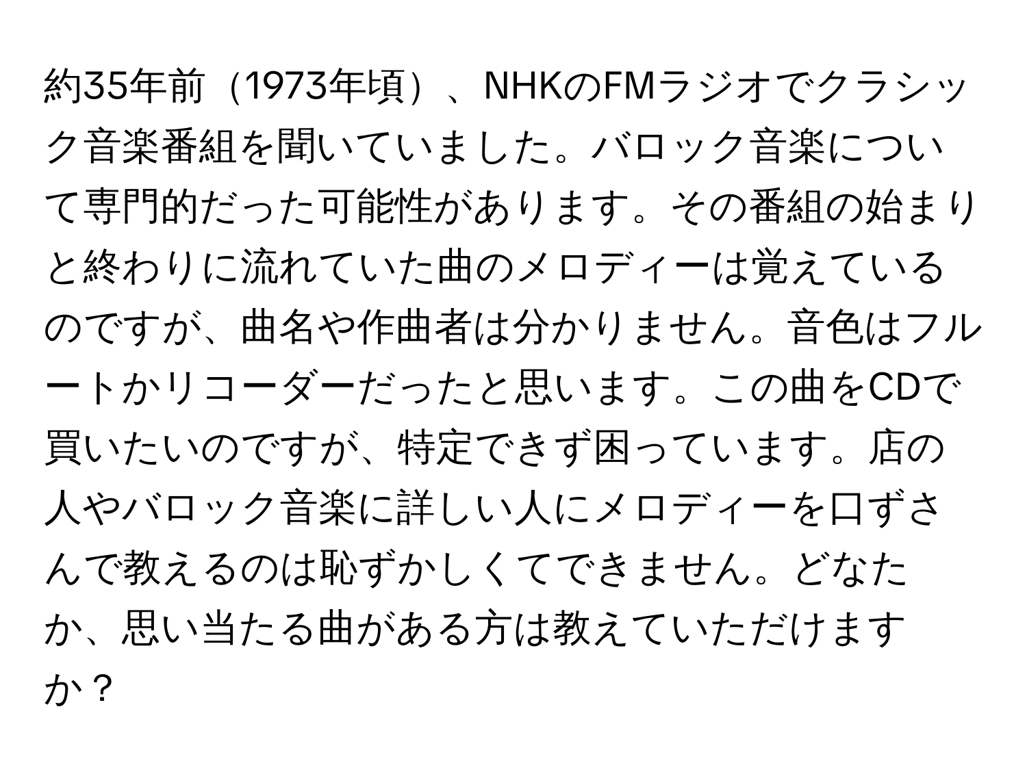 約35年前1973年頃、NHKのFMラジオでクラシック音楽番組を聞いていました。バロック音楽について専門的だった可能性があります。その番組の始まりと終わりに流れていた曲のメロディーは覚えているのですが、曲名や作曲者は分かりません。音色はフルートかリコーダーだったと思います。この曲をCDで買いたいのですが、特定できず困っています。店の人やバロック音楽に詳しい人にメロディーを口ずさんで教えるのは恥ずかしくてできません。どなたか、思い当たる曲がある方は教えていただけますか？