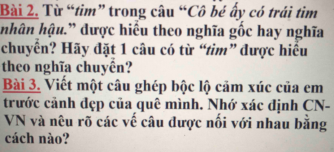 Từ “tim” trong câu “Cô bé ấy có trái tìm 
hhân hậu.” được hiểu theo nghĩa gốc hay nghĩa 
chuyển? Hãy đặt 1 câu có từ “tim” được hiều 
theo nghĩa chuyên? 
Bài 3. Viết một câu ghép bộc lộ cảm xúc của em 
trước cảnh đẹp của quê mình. Nhớ xác định CN- 
VN và nêu rõ các vế câu được nối với nhau bằng 
cách nào?