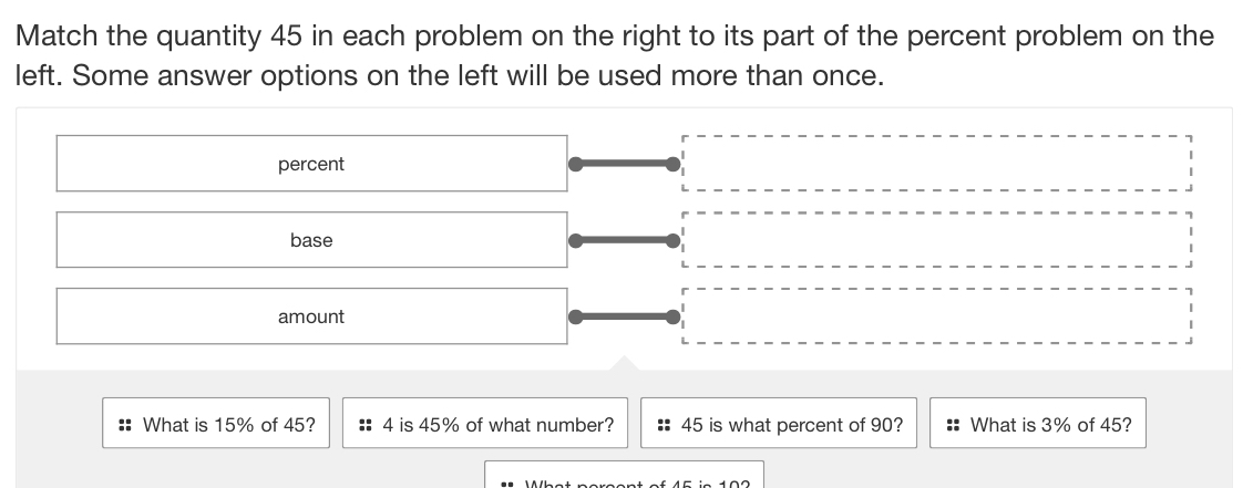 Match the quantity 45 in each problem on the right to its part of the percent problem on the 
left. Some answer options on the left will be used more than once. 
What is 15% of 45? 4 is 45% of what number? 45 is what percent of 90? What is 3% of 45?