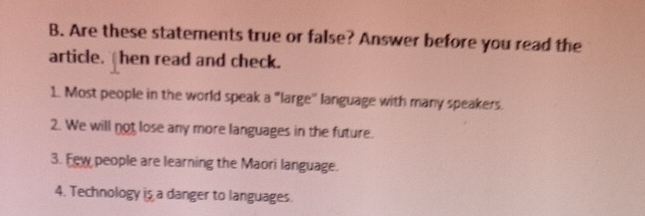 Are these statements true or false? Answer before you read the 
article. hen read and check. 
1. Most people in the world speak a "large'' language with many speakers. 
2. We will not lose any more languages in the future. 
3. Few people are learning the Maori language. 
4. Technology is a danger to languages.