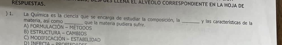 RESPUESTAS.
ues lleña el alveolo correspondiente en la hoja de
) 1. La Química es la ciencia que se encarga de estudiar la composición, la _y las características de la
materia, así como que la materia pudiera sufrir.
A) FORMULACIÓN - MÉTODOS
B) ESTRUCTURA - CAMBIOS
C) MODIFICACIÓN - ESTABILIDAD