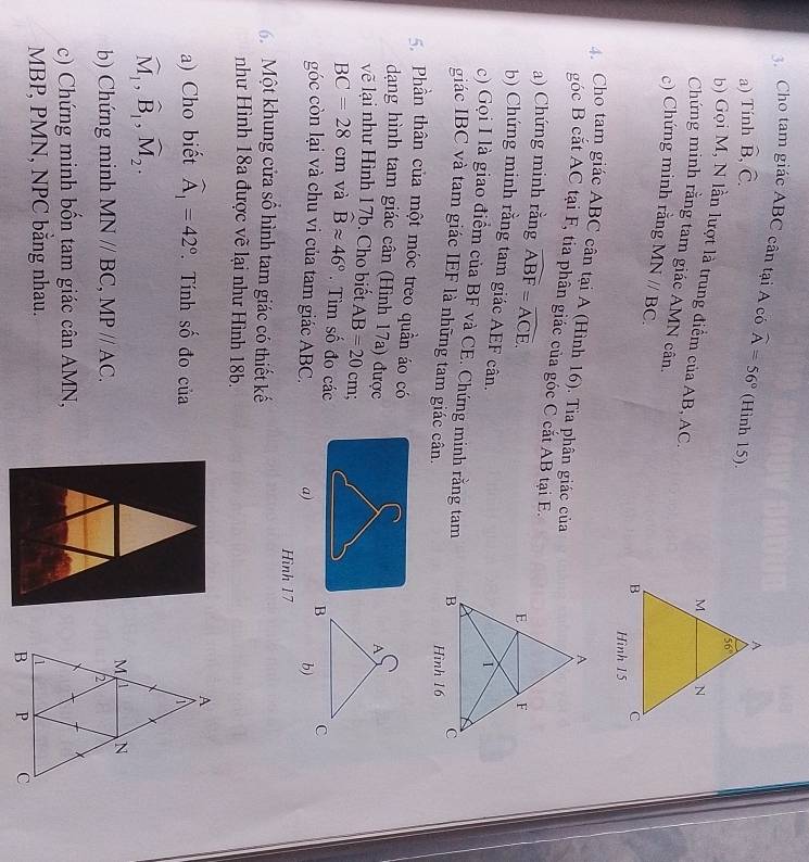 Cho tam giác ABC cân tại A có widehat A=56° (Hình 15).
a) Tính hat B,hat C.
b) Gọi M, N lần lượt là trung điểm của AB, AC.
Chứng minh rằng tam giác AMN cân.
c) Chứng minh rằng MNparallel BC.
4. Cho tam giác ABC cân tại A (Hình 16). Tia phân giác của
góc B cắt AC tại F, tia phân giác của góc C cắt AB tại E.
a) Chứng minh rằng widehat ABF=widehat ACE.
b) Chứng minh rằng tam giác AEF cân.
c) Gọi I là giao điểm của BF và CE. Chứng minh rằng tam 
giác IBC và tam giác IEF là những tam giác cân.
Phần thân của một móc treo quần áo có
dạng hình tam giác cân (Hình 17a) được
vẽ lại như Hình 17b. Cho biết AB=20cm
BC=28cm và widehat Bapprox 46°. Tìm số đo các
góc còn lại và chu vi của tam giác ABC. a) b)
Hình 17
6. Một khung cửa số hình tam giác có thiết kế
như Hình 18a được về lại như Hình 18b.
a) Cho biết widehat A_1=42°. Tính số đo của
widehat M_1,widehat B_1,widehat M_2.
b) Chứng minh MNparallel BC,MPparallel AC.
c) Chứng minh bốn tam giác cân AMN,
MBP, PMN, NPC băng nhau.