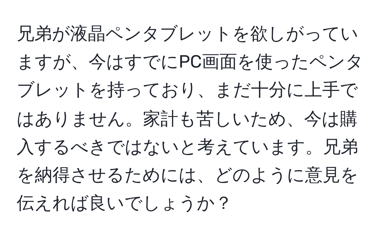 兄弟が液晶ペンタブレットを欲しがっていますが、今はすでにPC画面を使ったペンタブレットを持っており、まだ十分に上手ではありません。家計も苦しいため、今は購入するべきではないと考えています。兄弟を納得させるためには、どのように意見を伝えれば良いでしょうか？