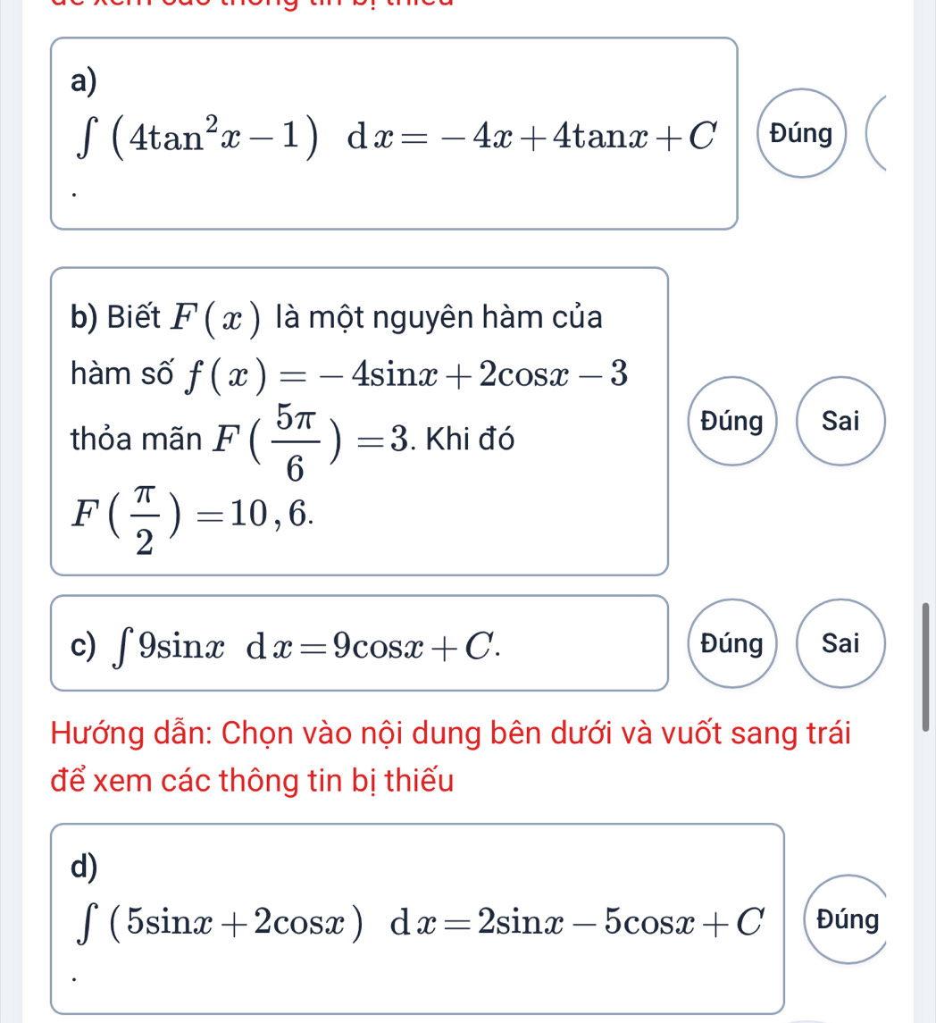 ∈t (4tan^2x-1) d x=-4x+4tan x+C Đúng 
b) Biết F(x) là một nguyên hàm của 
hàm số f(x)=-4sin x+2cos x-3
thỏa mãn F( 5π /6 )=3. Khi đó 
Đúng Sai
F( π /2 )=10,6. 
c) ∈t 9sin xdx=9cos x+C. Đúng Sai 
Hướng dẫn: Chọn vào nội dung bên dưới và vuốt sang trái 
để xem các thông tin bị thiếu 
d)
∈t (5sin x+2cos x)dx=2sin x-5cos x+C Đúng