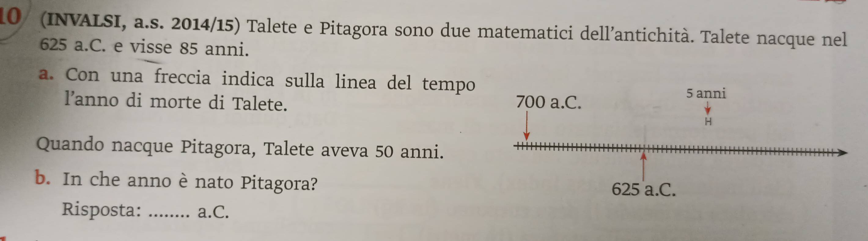 10/ (INVALSI, a.s. 2014/15) Talete e Pitagora sono due matematici dell’antichità. Talete nacque nel
625 a.C. e visse 85 anni.
a. Con una freccia indica sulla linea del tempo
lanno di morte di Talete. 
Quando nacque Pitagora, Talete aveva 50 anni.
b. In che anno è nato Pitagora?
Risposta: _a.C.