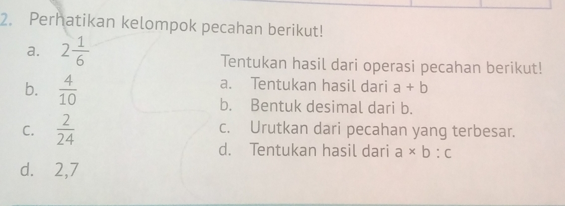 Perhatikan kelompok pecahan berikut! 
a. 2 1/6 
Tentukan hasil dari operasi pecahan berikut! 
b.  4/10 
a. Tentukan hasil dari a+b
b. Bentuk desimal dari b. 
C.  2/24  c. Urutkan dari pecahan yang terbesar. 
d. Tentukan hasil dari a* b:c
d. 2,7