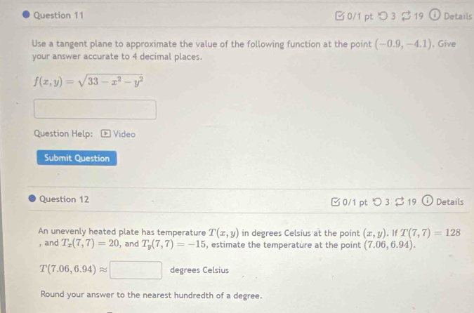 □0/1 pt つ 3 $19 Details 
Use a tangent plane to approximate the value of the following function at the point (-0.9,-4.1) , Give 
your answer accurate to 4 decimal places.
f(x,y)=sqrt(33-x^2-y^2)
Question Help: Video 
Submit Question 
Question 12 ζ 0/1 pt O3219 Details 
An unevenly heated plate has temperature T(x,y) in degrees Celsius at the point (x,y). If T(7,7)=128
, and T_x(7,7)=20 , and T_y(7,7)=-15 , estimate the temperature at the point (7.06,6.94).
T(7.06,6.94)approx □ degrees Celsius 
Round your answer to the nearest hundredth of a degree.