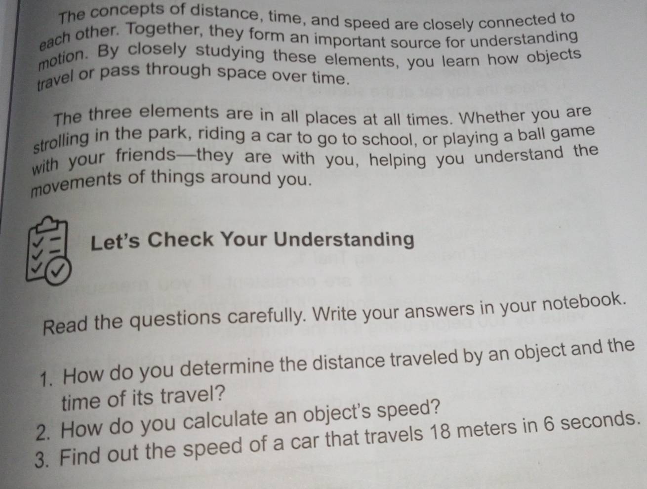 The concepts of distance, time, and speed are closely connected to 
each other. Together, they form an important source for understanding 
motion. By closely studying these elements, you learn how objects 
travel or pass through space over time. 
The three elements are in all places at all times. Whether you are 
strolling in the park, riding a car to go to school, or playing a ball game 
with your friends—they are with you, helping you understand the 
movements of things around you. 
Let's Check Your Understanding 
Read the questions carefully. Write your answers in your notebook. 
1. How do you determine the distance traveled by an object and the 
time of its travel? 
2. How do you calculate an object's speed? 
3. Find out the speed of a car that travels 18 meters in 6 seconds.