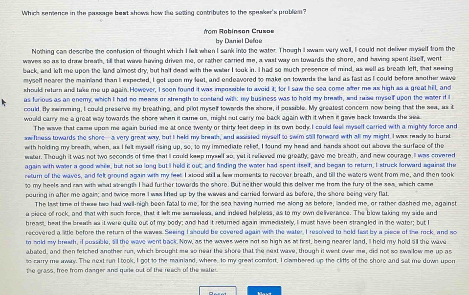 Which sentence in the passage best shows how the setting contributes to the speaker's problem?
from Robinson Crusoe
by Daniel Defoe
Nothing can describe the confusion of thought which I felt when I sank into the water. Though I swam very well, I could not deliver myself from the
waves so as to draw breath, till that wave having driven me, or rather carried me, a vast way on towards the shore, and having spent itself, went
back, and left me upon the land almost dry, but half dead with the water I took in. I had so much presence of mind, as well as breath left, that seeing
myself nearer the mainland than I expected, I got upon my feet, and endeavored to make on towards the land as fast as I could before another wave
should return and take me up again. However, I soon found it was impossible to avoid it; for I saw the sea come after me as high as a great hill, and
as furious as an enemy, which I had no means or strength to contend with: my business was to hold my breath, and raise myself upon the water if I
could. By swimming, I could preserve my breathing, and pilot myself towards the shore, if possible. My greatest concern now being that the sea, as it
would carry me a great way towards the shore when it came on, might not carry me back again with it when it gave back towards the sea.
The wave that came upon me again buried me at once twenty or thirty feet deep in its own body. I could feel myself carried with a mighty force and
swiftness towards the shore—a very great way, but I held my breath, and assisted myself to swim still forward with all my might. I was ready to burst
with holding my breath, when, as I felt myself rising up, so, to my immediate relief, I found my head and hands shoot out above the surface of the
water. Though it was not two seconds of time that I could keep myself so, yet it relieved me greatly, gave me breath, and new courage. I was covered
again with water a good while, but not so long but I held it out; and finding the water had spent itself, and began to return, I struck forward against the
return of the waves, and felt ground again with my feet. I stood still a few moments to recover breath, and till the waters went from me, and then took
to my heels and ran with what strength I had further towards the shore. But neither would this deliver me from the fury of the sea, which came
pouring in after me again; and twice more I was lifted up by the waves and carried forward as before, the shore being very flat.
The last time of these two had well-nigh been fatal to me, for the sea having hurried me along as before, landed me, or rather dashed me, against
a piece of rock, and that with such force, that it left me senseless, and indeed helpless, as to my own deliverance. The blow taking my side and
breast, beat the breath as it were quite out of my body; and had it returned again immediately, I must have been strangled in the water; but I
recovered a little before the return of the waves. Seeing I should be covered again with the water, I resolved to hold fast by a piece of the rock, and so
to hold my breath, if possible, till the wave went back. Now, as the waves were not so high as at first, being nearer land, I held my hold till the wave
abated, and then fetched another run, which brought me so near the shore that the next wave, though it went over me, did not so swallow me up as
to carry me away. The next run I took, I got to the mainland, where, to my great comfort, I clambered up the cliffs of the shore and sat me down upon
the grass, free from danger and quite out of the reach of the water.
Mavt